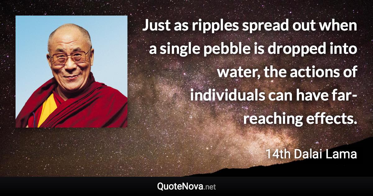 Just as ripples spread out when a single pebble is dropped into water, the actions of individuals can have far-reaching effects. - 14th Dalai Lama quote