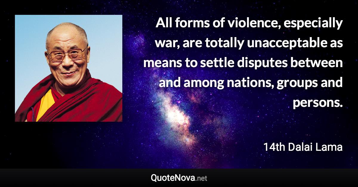 All forms of violence, especially war, are totally unacceptable as means to settle disputes between and among nations, groups and persons. - 14th Dalai Lama quote