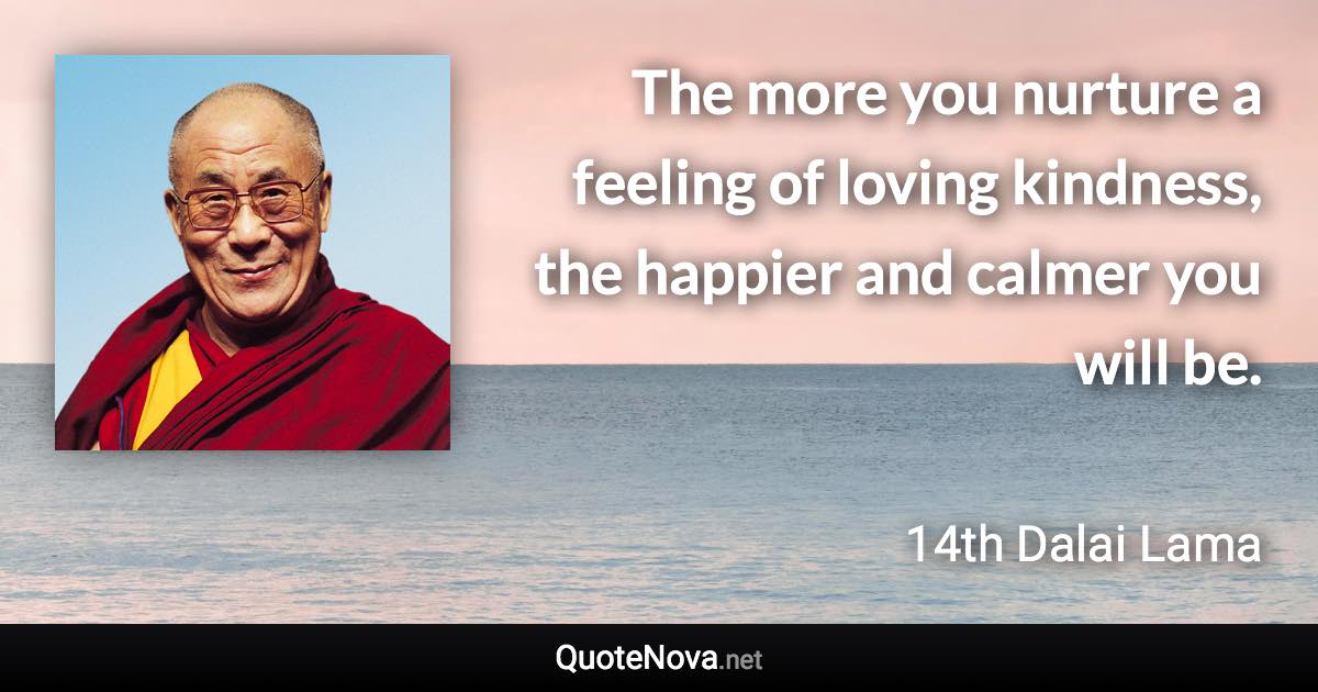 The more you nurture a feeling of loving kindness, the happier and calmer you will be. - 14th Dalai Lama quote