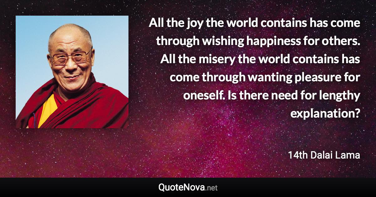 All the joy the world contains has come through wishing happiness for others. All the misery the world contains has come through wanting pleasure for oneself. Is there need for lengthy explanation? - 14th Dalai Lama quote