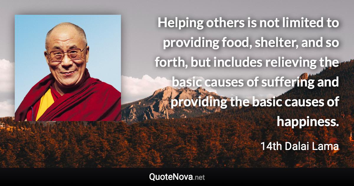 Helping others is not limited to providing food, shelter, and so forth, but includes relieving the basic causes of suffering and providing the basic causes of happiness. - 14th Dalai Lama quote