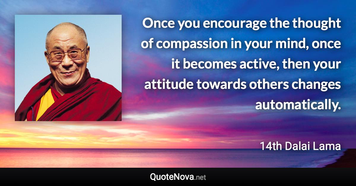 Once you encourage the thought of compassion in your mind, once it becomes active, then your attitude towards others changes automatically. - 14th Dalai Lama quote