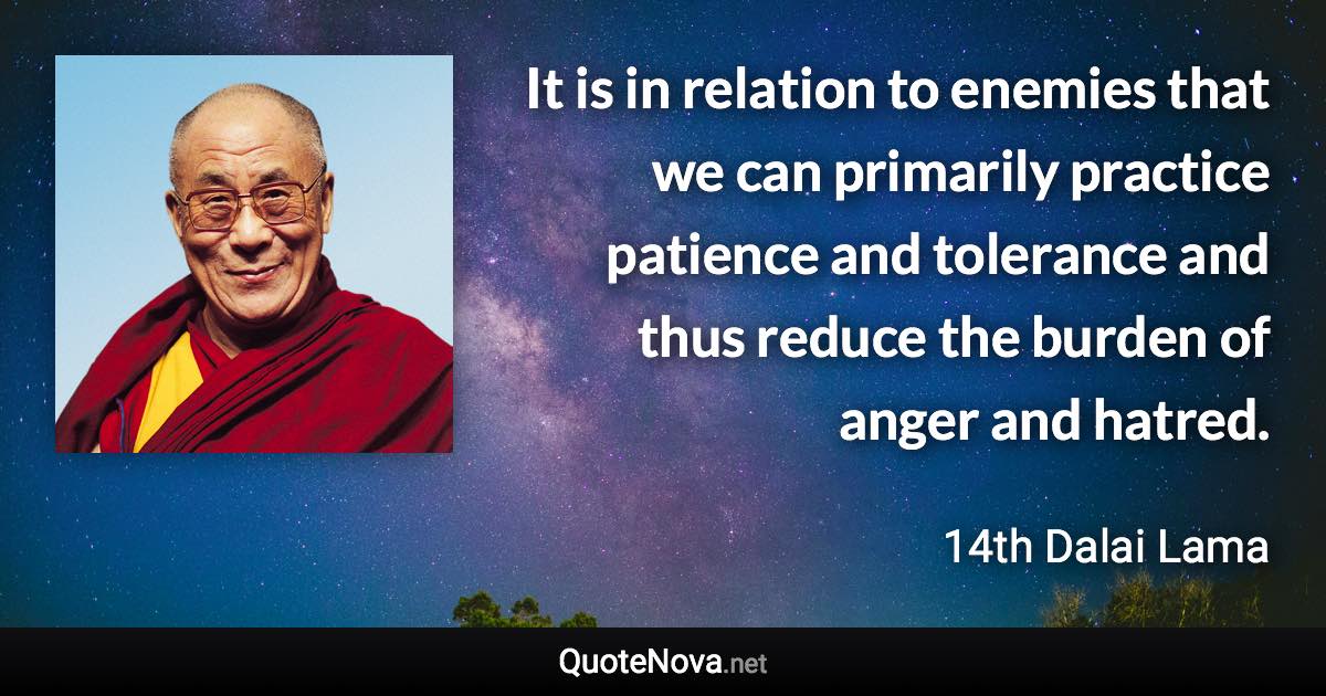 It is in relation to enemies that we can primarily practice patience and tolerance and thus reduce the burden of anger and hatred. - 14th Dalai Lama quote