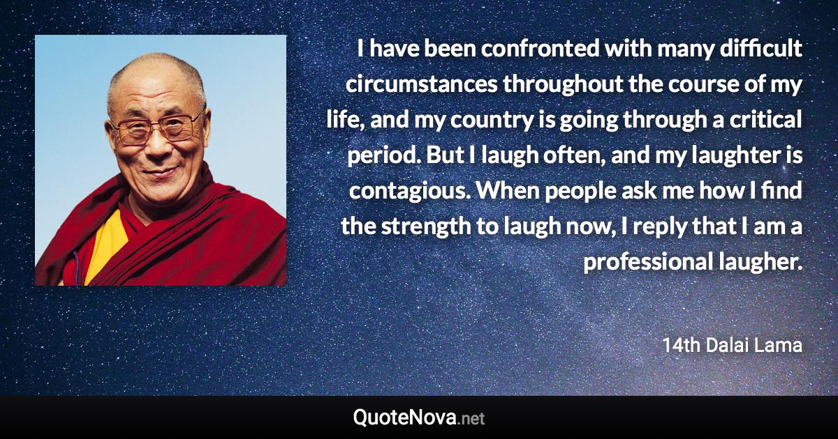 I have been confronted with many difficult circumstances throughout the course of my life, and my country is going through a critical period. But I laugh often, and my laughter is contagious. When people ask me how I find the strength to laugh now, I reply that I am a professional laugher. - 14th Dalai Lama quote