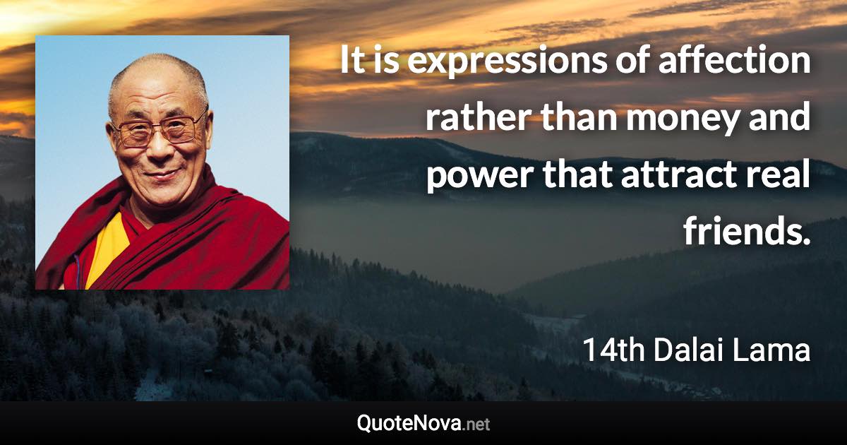 It is expressions of affection rather than money and power that attract real friends. - 14th Dalai Lama quote