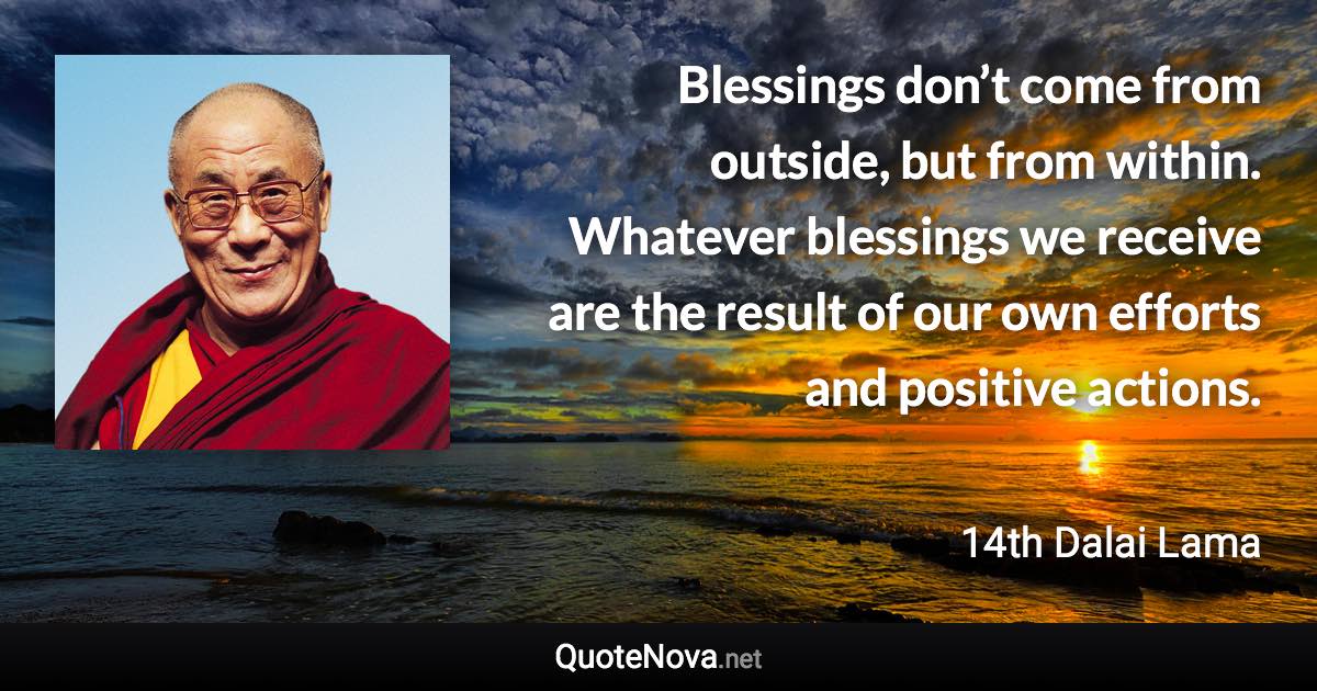 Blessings don’t come from outside, but from within. Whatever blessings we receive are the result of our own efforts and positive actions. - 14th Dalai Lama quote