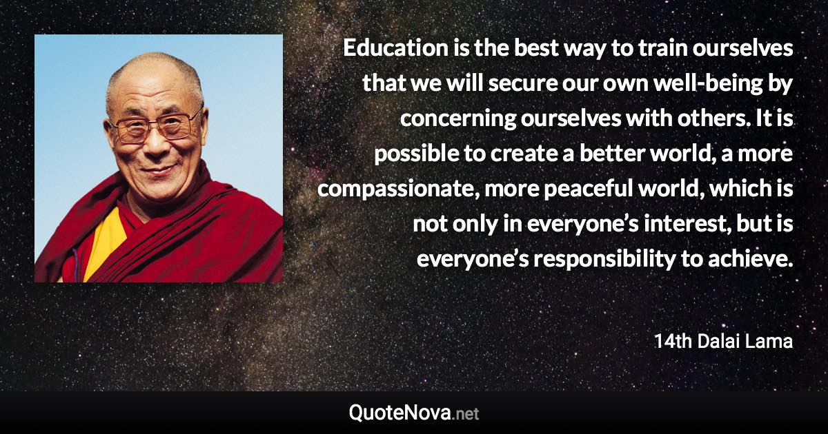 Education is the best way to train ourselves that we will secure our own well-being by concerning ourselves with others. It is possible to create a better world, a more compassionate, more peaceful world, which is not only in everyone’s interest, but is everyone’s responsibility to achieve. - 14th Dalai Lama quote