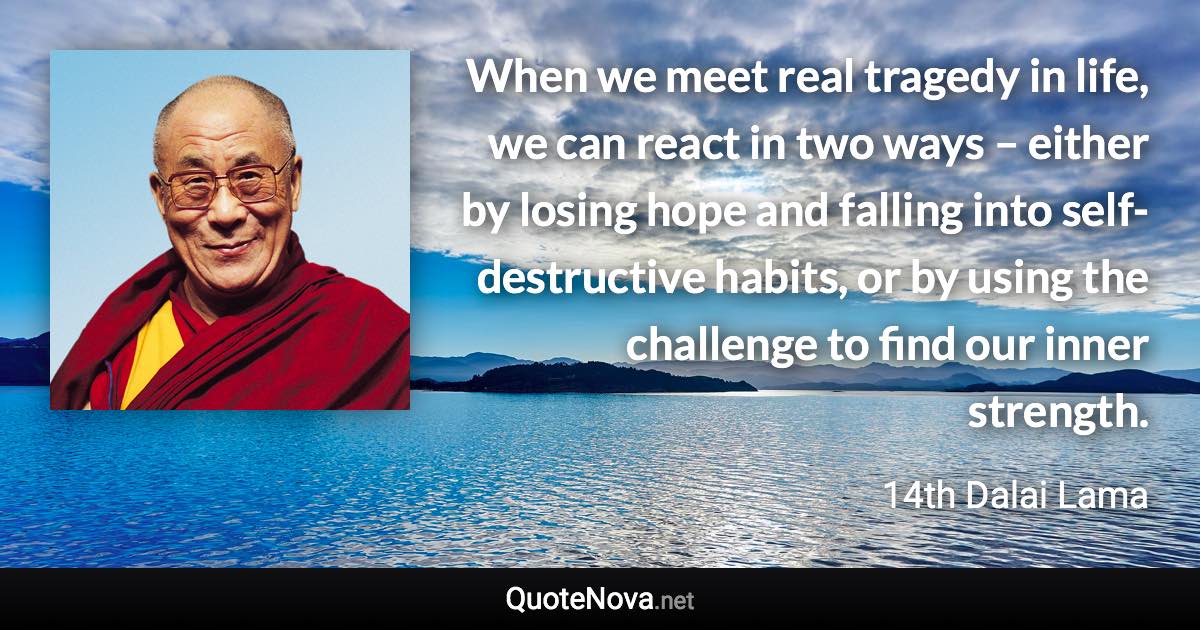 When we meet real tragedy in life, we can react in two ways – either by losing hope and falling into self-destructive habits, or by using the challenge to find our inner strength. - 14th Dalai Lama quote