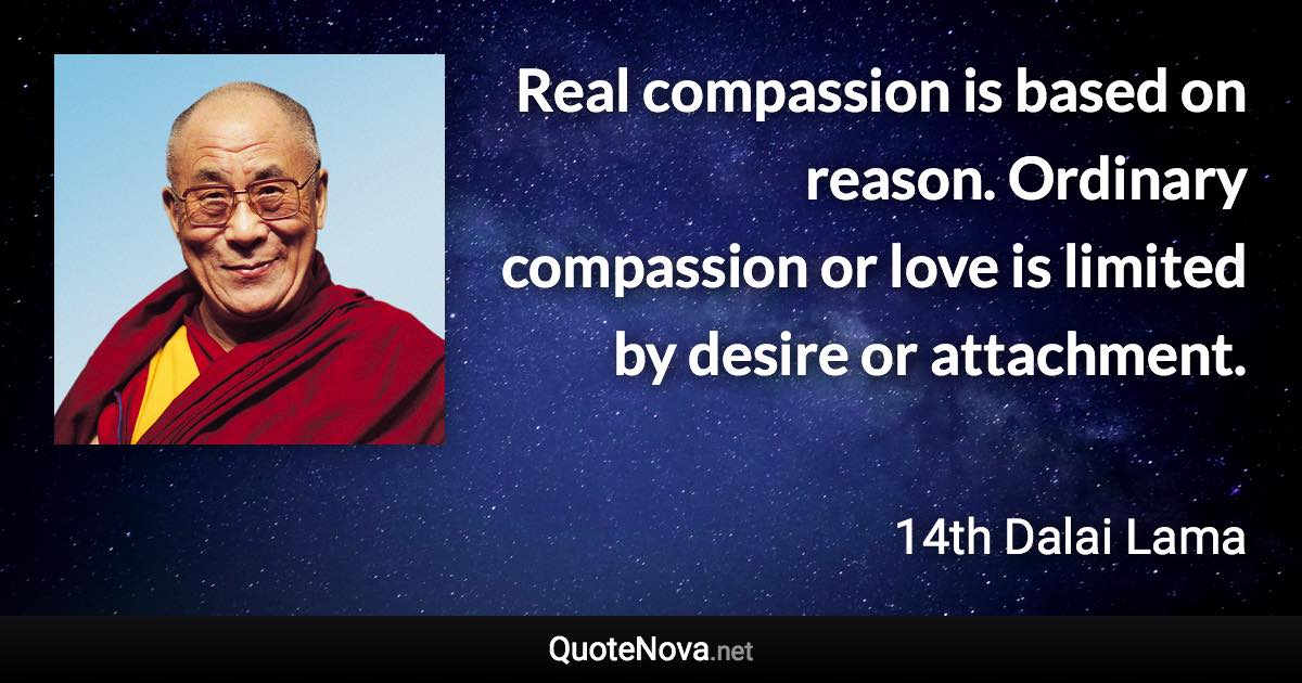 Real compassion is based on reason. Ordinary compassion or love is limited by desire or attachment. - 14th Dalai Lama quote