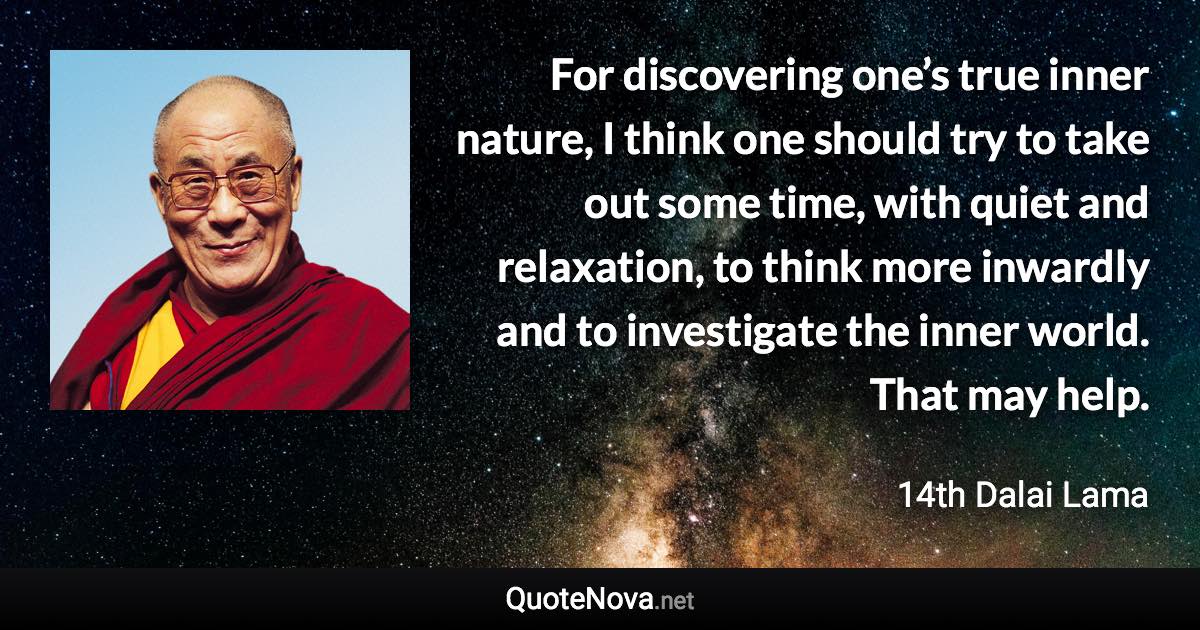 For discovering one’s true inner nature, I think one should try to take out some time, with quiet and relaxation, to think more inwardly and to investigate the inner world. That may help. - 14th Dalai Lama quote