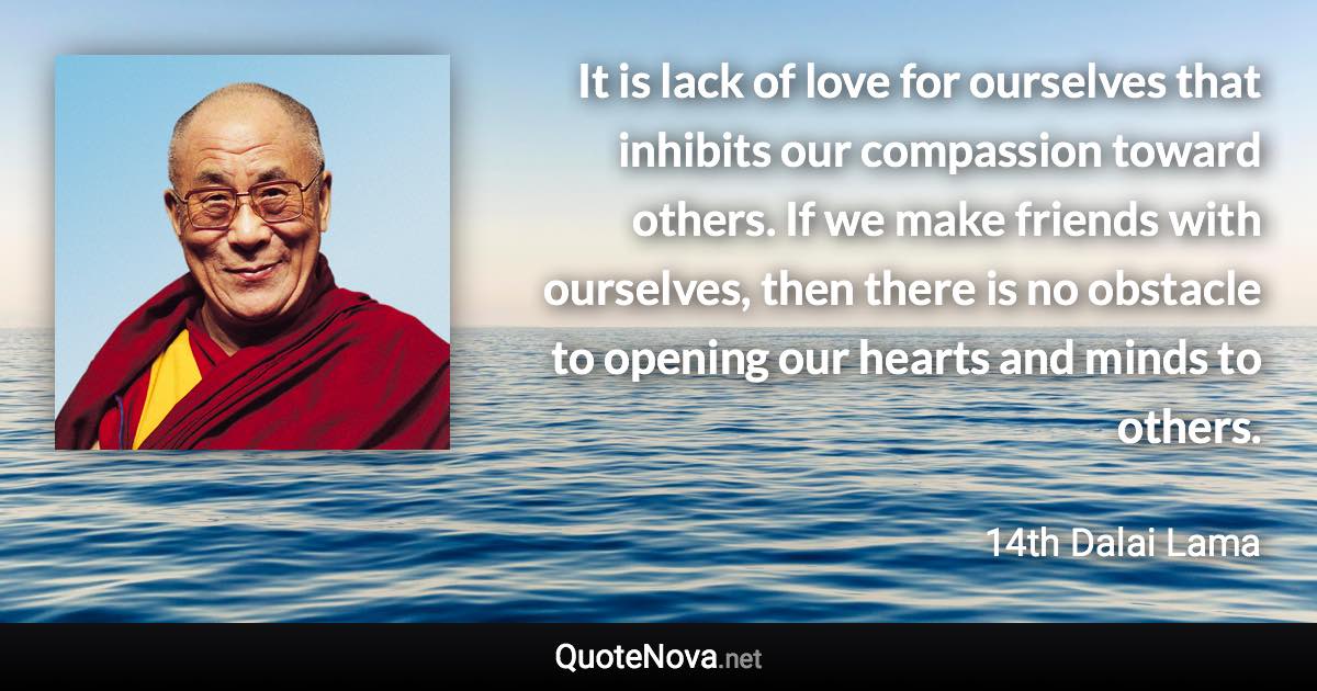 It is lack of love for ourselves that inhibits our compassion toward others. If we make friends with ourselves, then there is no obstacle to opening our hearts and minds to others. - 14th Dalai Lama quote