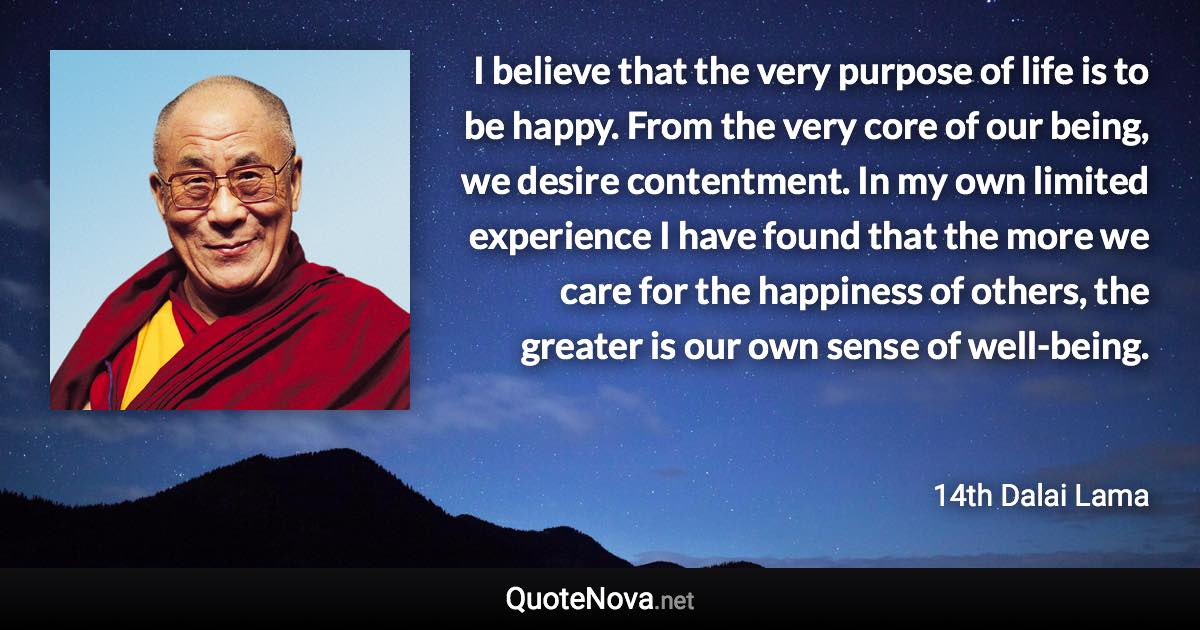 I believe that the very purpose of life is to be happy. From the very core of our being, we desire contentment. In my own limited experience I have found that the more we care for the happiness of others, the greater is our own sense of well-being. - 14th Dalai Lama quote