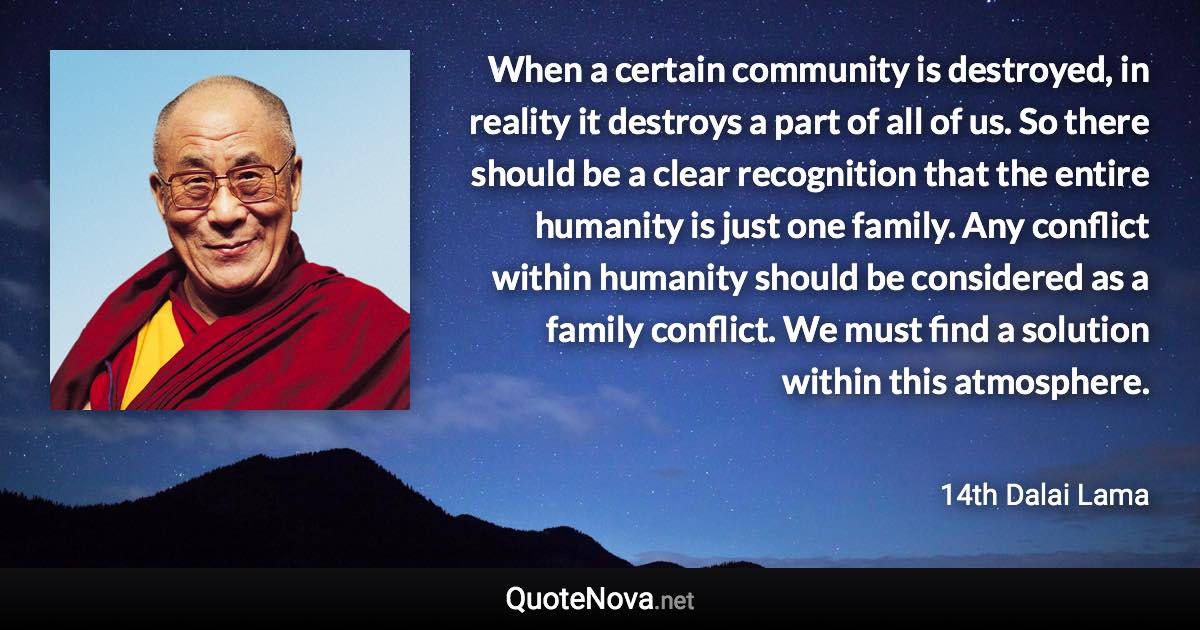 When a certain community is destroyed, in reality it destroys a part of all of us. So there should be a clear recognition that the entire humanity is just one family. Any conflict within humanity should be considered as a family conflict. We must find a solution within this atmosphere. - 14th Dalai Lama quote