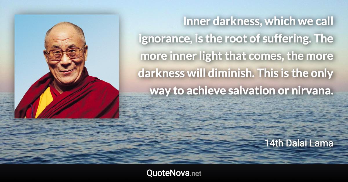 Inner darkness, which we call ignorance, is the root of suffering. The more inner light that comes, the more darkness will diminish. This is the only way to achieve salvation or nirvana. - 14th Dalai Lama quote