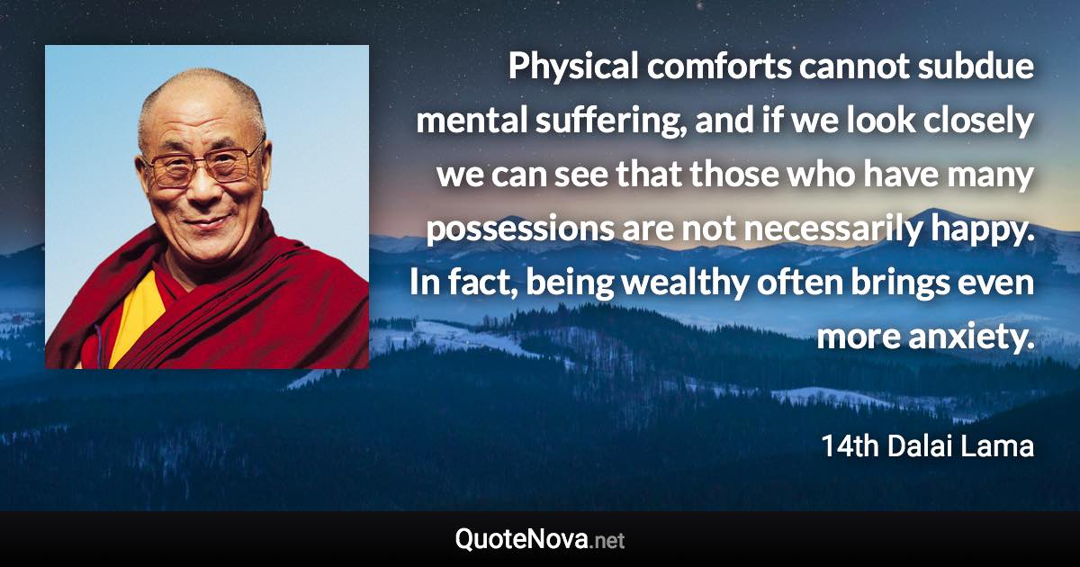 Physical comforts cannot subdue mental suffering, and if we look closely we can see that those who have many possessions are not necessarily happy. In fact, being wealthy often brings even more anxiety. - 14th Dalai Lama quote