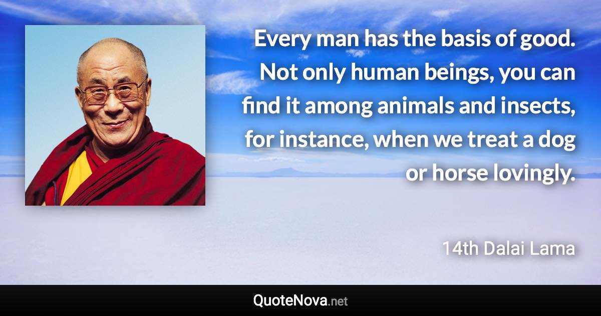 Every man has the basis of good. Not only human beings, you can find it among animals and insects, for instance, when we treat a dog or horse lovingly. - 14th Dalai Lama quote