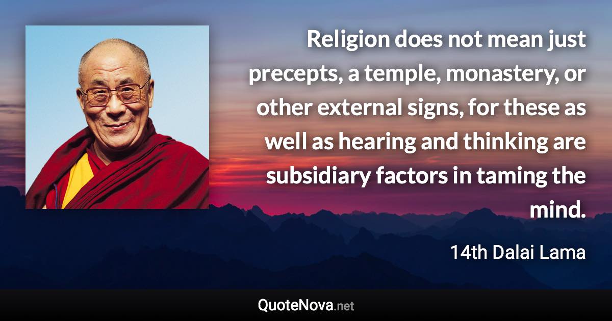 Religion does not mean just precepts, a temple, monastery, or other external signs, for these as well as hearing and thinking are subsidiary factors in taming the mind. - 14th Dalai Lama quote