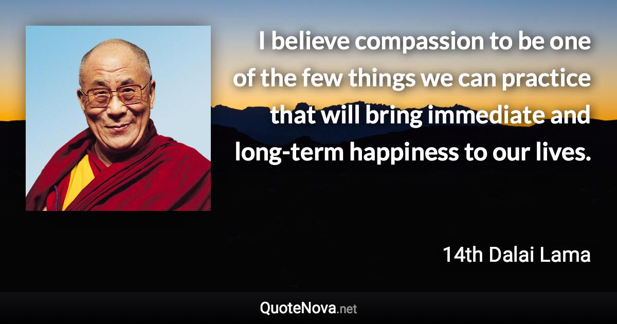 I believe compassion to be one of the few things we can practice that will bring immediate and long-term happiness to our lives. - 14th Dalai Lama quote