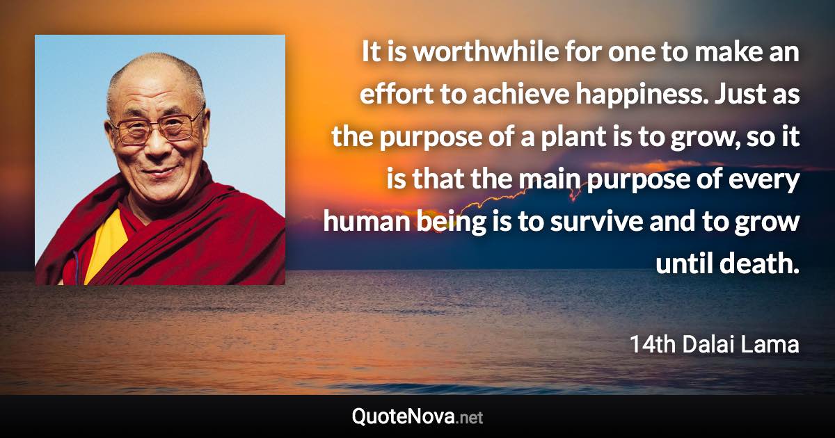 It is worthwhile for one to make an effort to achieve happiness. Just as the purpose of a plant is to grow, so it is that the main purpose of every human being is to survive and to grow until death. - 14th Dalai Lama quote