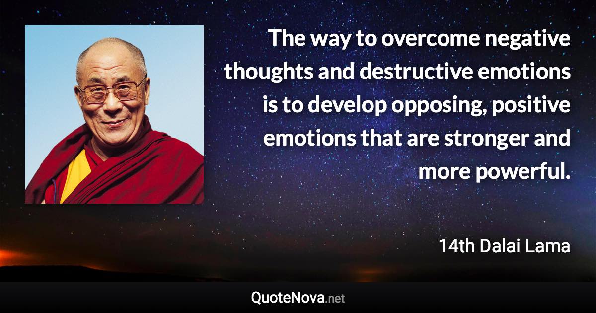 The way to overcome negative thoughts and destructive emotions is to develop opposing, positive emotions that are stronger and more powerful. - 14th Dalai Lama quote