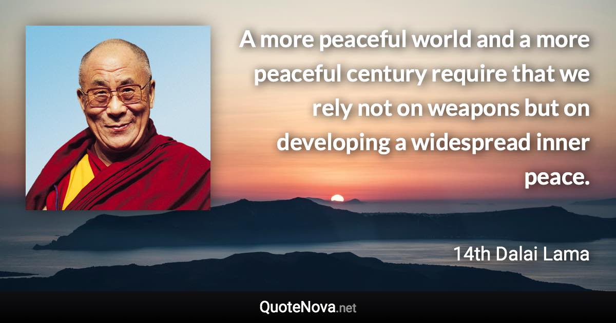 A more peaceful world and a more peaceful century require that we rely not on weapons but on developing a widespread inner peace. - 14th Dalai Lama quote