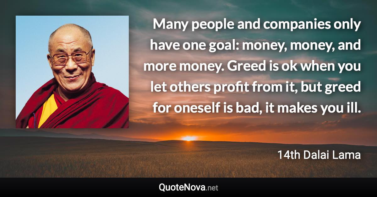 Many people and companies only have one goal: money, money, and more money. Greed is ok when you let others profit from it, but greed for oneself is bad, it makes you ill. - 14th Dalai Lama quote