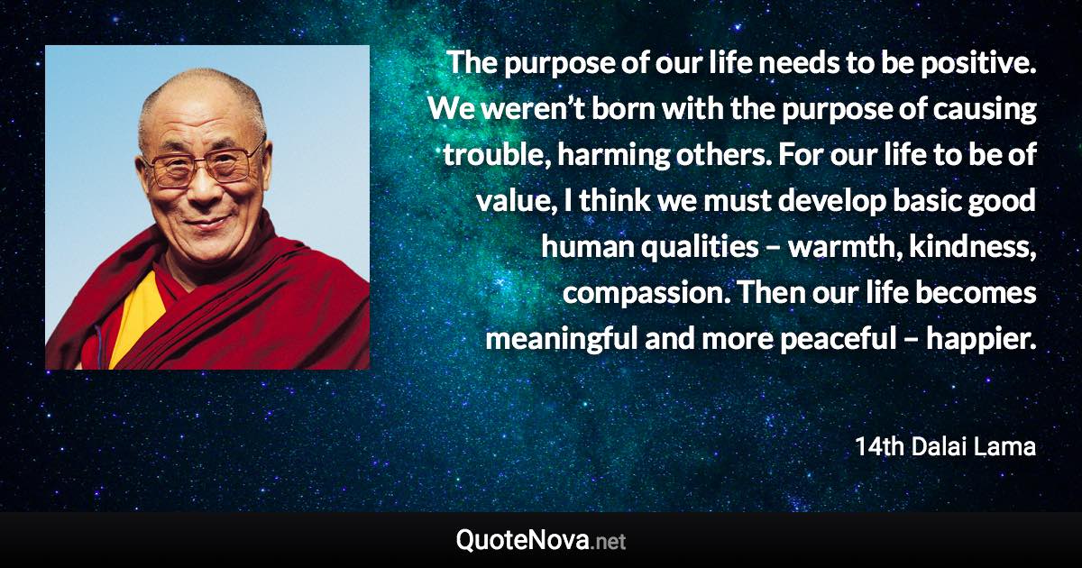 The purpose of our life needs to be positive. We weren’t born with the purpose of causing trouble, harming others. For our life to be of value, I think we must develop basic good human qualities – warmth, kindness, compassion. Then our life becomes meaningful and more peaceful – happier. - 14th Dalai Lama quote