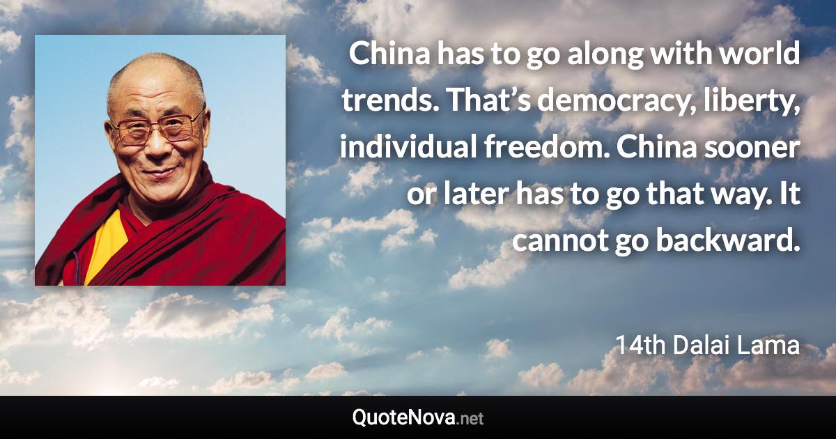 China has to go along with world trends. That’s democracy, liberty, individual freedom. China sooner or later has to go that way. It cannot go backward. - 14th Dalai Lama quote