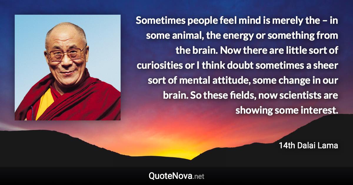 Sometimes people feel mind is merely the – in some animal, the energy or something from the brain. Now there are little sort of curiosities or I think doubt sometimes a sheer sort of mental attitude, some change in our brain. So these fields, now scientists are showing some interest. - 14th Dalai Lama quote