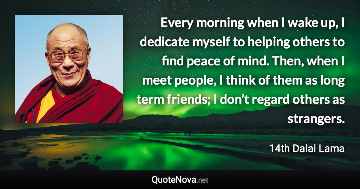 Every morning when I wake up, I dedicate myself to helping others to find peace of mind. Then, when I meet people, I think of them as long term friends; I don’t regard others as strangers. - 14th Dalai Lama quote