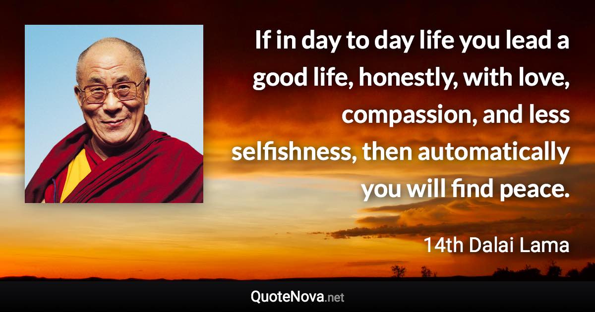 If in day to day life you lead a good life, honestly, with love, compassion, and less selfishness, then automatically you will find peace. - 14th Dalai Lama quote