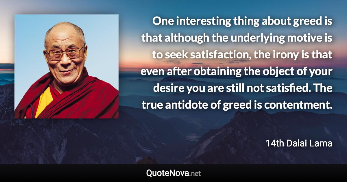 One interesting thing about greed is that although the underlying motive is to seek satisfaction, the irony is that even after obtaining the object of your desire you are still not satisfied. The true antidote of greed is contentment. - 14th Dalai Lama quote