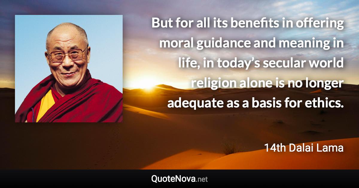 But for all its benefits in offering moral guidance and meaning in life, in today’s secular world religion alone is no longer adequate as a basis for ethics. - 14th Dalai Lama quote