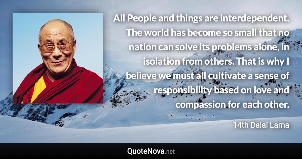 All People and things are interdependent. The world has become so small that no nation can solve its problems alone, in isolation from others. That is why I believe we must all cultivate a sense of responsibility based on love and compassion for each other. - 14th Dalai Lama quote