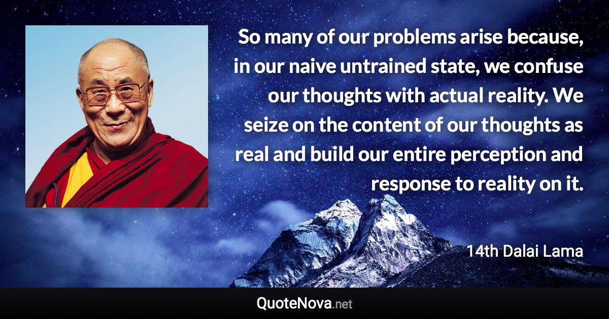 So many of our problems arise because, in our naive untrained state, we confuse our thoughts with actual reality. We seize on the content of our thoughts as real and build our entire perception and response to reality on it. - 14th Dalai Lama quote