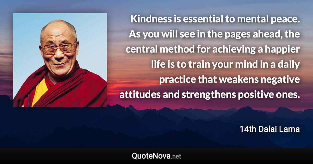 Kindness is essential to mental peace. As you will see in the pages ahead, the central method for achieving a happier life is to train your mind in a daily practice that weakens negative attitudes and strengthens positive ones. - 14th Dalai Lama quote