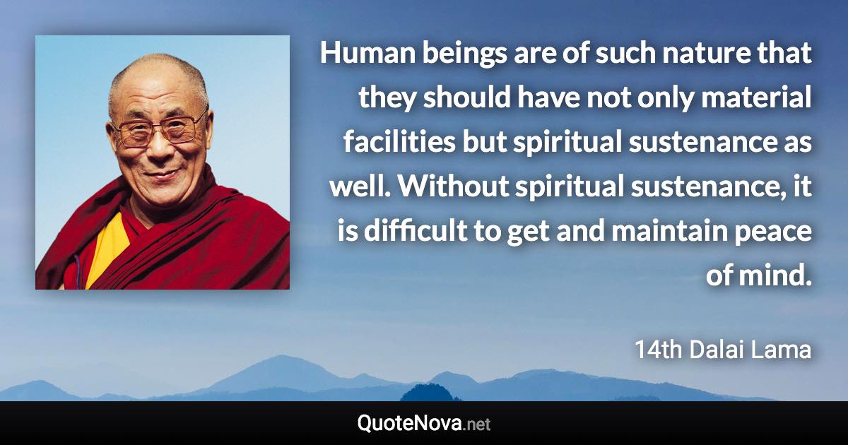 Human beings are of such nature that they should have not only material facilities but spiritual sustenance as well. Without spiritual sustenance, it is difficult to get and maintain peace of mind. - 14th Dalai Lama quote