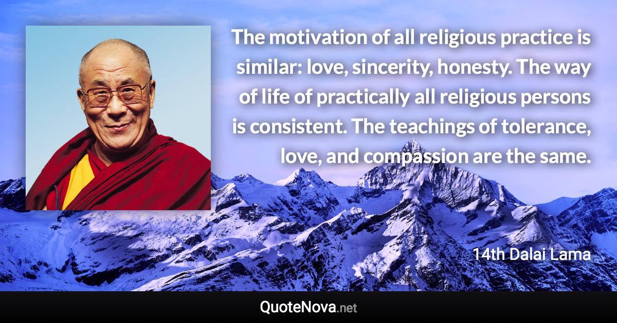 The motivation of all religious practice is similar: love, sincerity, honesty. The way of life of practically all religious persons is consistent. The teachings of tolerance, love, and compassion are the same. - 14th Dalai Lama quote