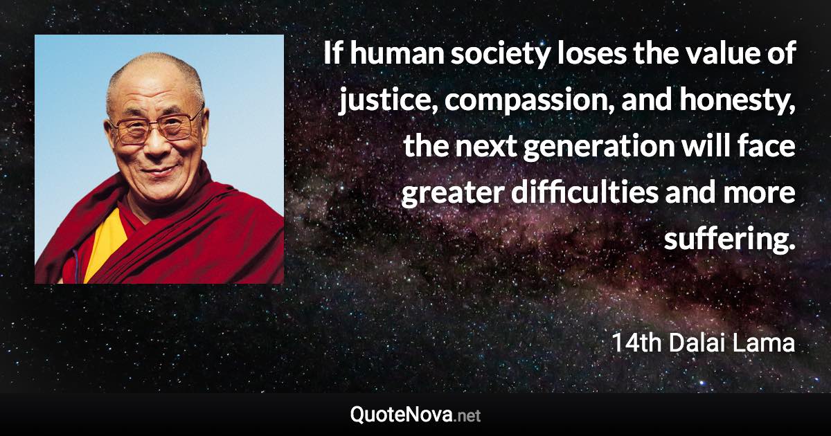 If human society loses the value of justice, compassion, and honesty, the next generation will face greater difficulties and more suffering. - 14th Dalai Lama quote