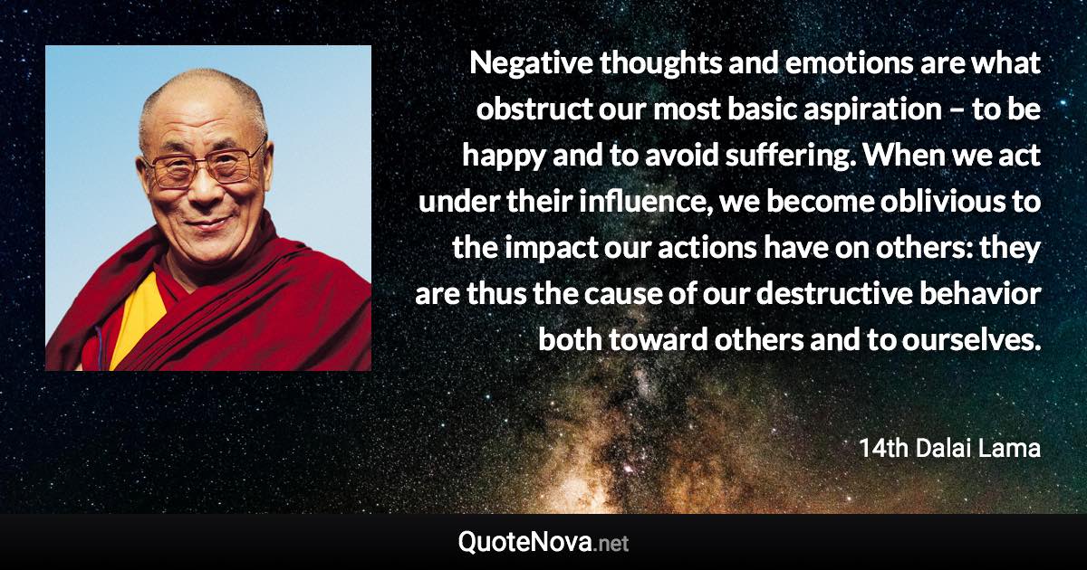 Negative thoughts and emotions are what obstruct our most basic aspiration – to be happy and to avoid suffering. When we act under their influence, we become oblivious to the impact our actions have on others: they are thus the cause of our destructive behavior both toward others and to ourselves. - 14th Dalai Lama quote