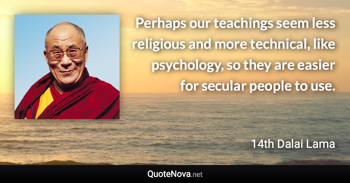 Perhaps our teachings seem less religious and more technical, like psychology, so they are easier for secular people to use. - 14th Dalai Lama quote