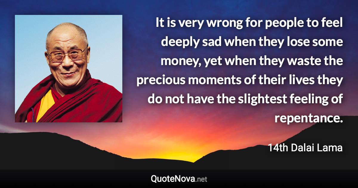 It is very wrong for people to feel deeply sad when they lose some money, yet when they waste the precious moments of their lives they do not have the slightest feeling of repentance. - 14th Dalai Lama quote