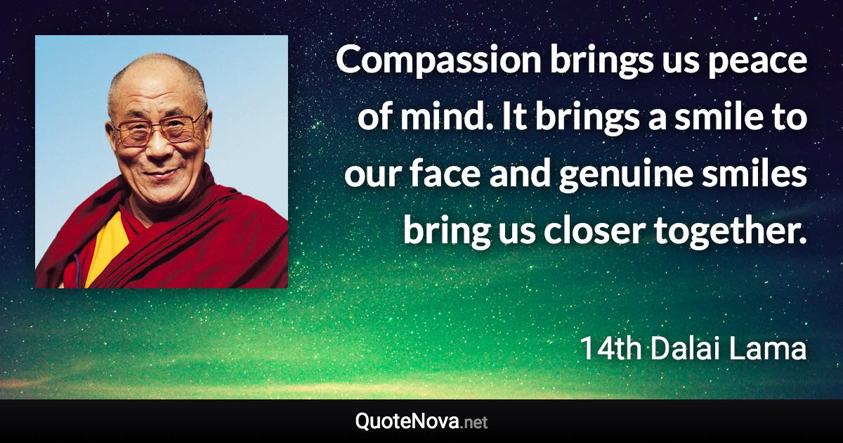 Compassion brings us peace of mind. It brings a smile to our face and genuine smiles bring us closer together. - 14th Dalai Lama quote