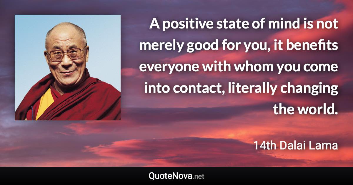 A positive state of mind is not merely good for you, it benefits everyone with whom you come into contact, literally changing the world. - 14th Dalai Lama quote