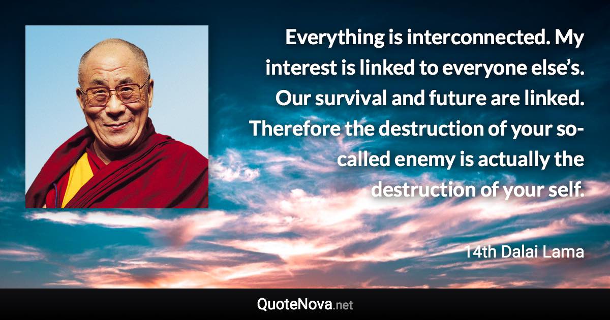 Everything is interconnected. My interest is linked to everyone else’s. Our survival and future are linked. Therefore the destruction of your so-called enemy is actually the destruction of your self. - 14th Dalai Lama quote