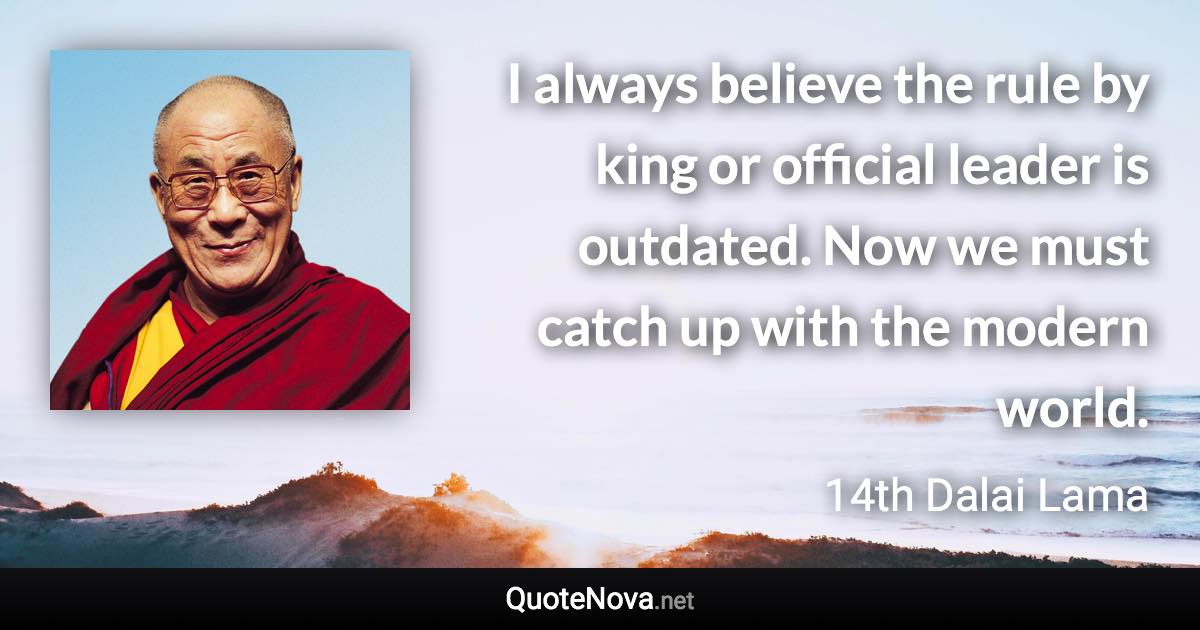 I always believe the rule by king or official leader is outdated. Now we must catch up with the modern world. - 14th Dalai Lama quote