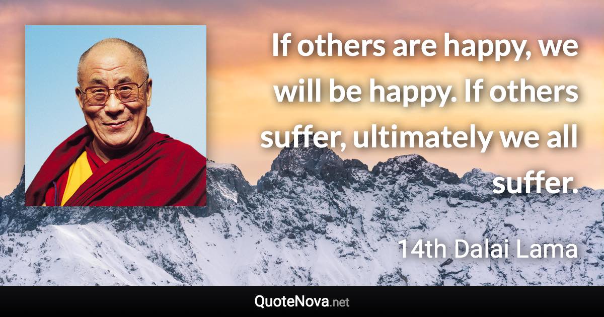 If others are happy, we will be happy. If others suffer, ultimately we all suffer. - 14th Dalai Lama quote