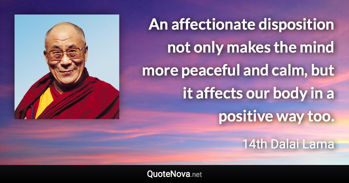 An affectionate disposition not only makes the mind more peaceful and calm, but it affects our body in a positive way too. - 14th Dalai Lama quote