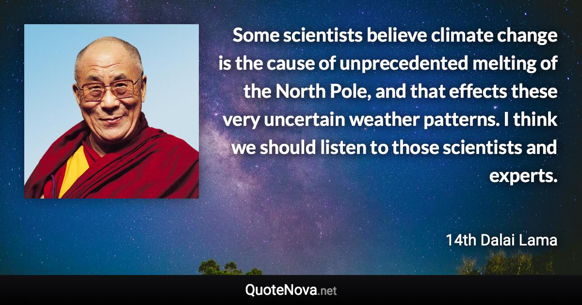 Some scientists believe climate change is the cause of unprecedented melting of the North Pole, and that effects these very uncertain weather patterns. I think we should listen to those scientists and experts. - 14th Dalai Lama quote