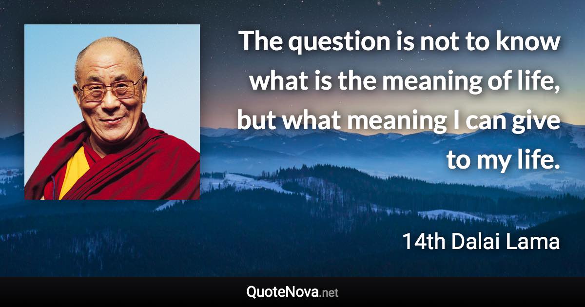 The question is not to know what is the meaning of life, but what meaning I can give to my life. - 14th Dalai Lama quote